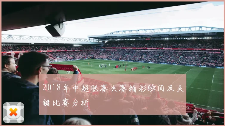 2018年中超联赛决赛精彩瞬间及关键比赛分析