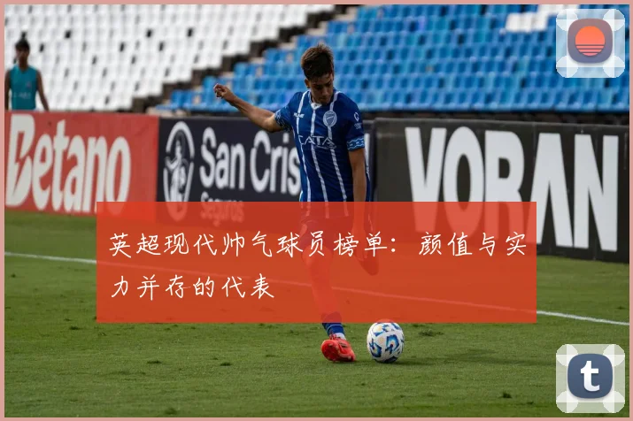 英超现代帅气球员榜单：颜值与实力并存的代表