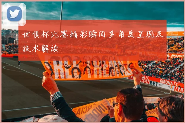 世俱杯比赛精彩瞬间多角度呈现及技术解读