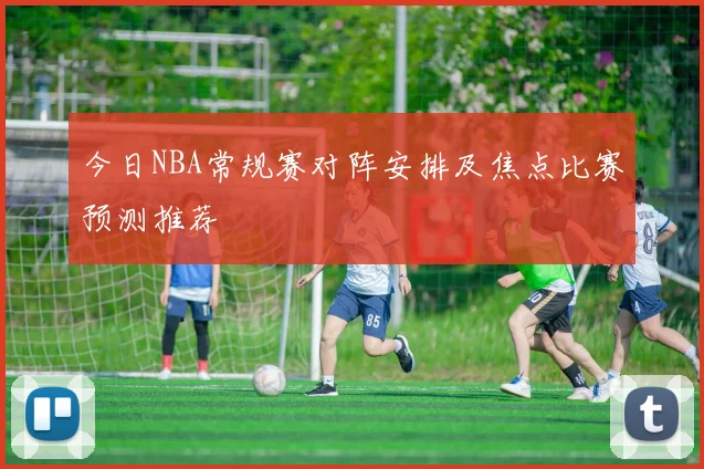 今日NBA常规赛对阵安排及焦点比赛预测推荐